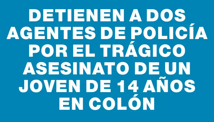 Detienen a dos agentes de policía por el trágico asesinato de un joven de 14 años en Colón