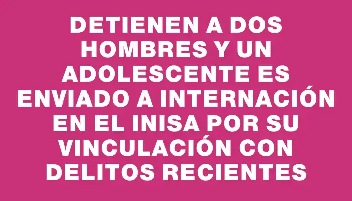 Detienen a dos hombres y un adolescente es enviado a internación en el Inisa por su vinculación con delitos recientes