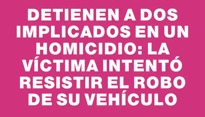 Detienen a dos implicados en un homicidio: la víctima intentó resistir el robo de su vehículo