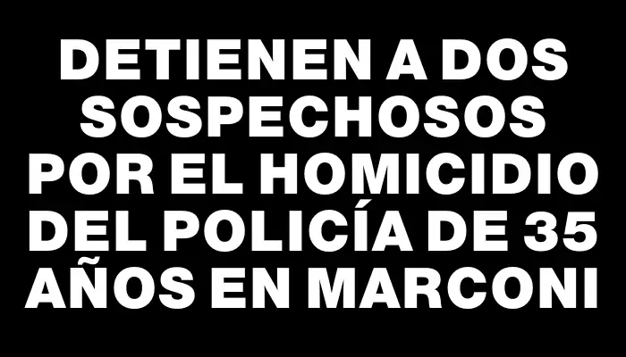 Detienen a dos sospechosos por el homicidio del policía de 35 años en Marconi