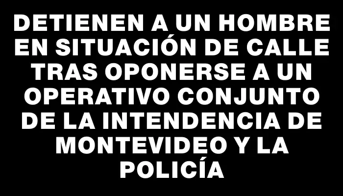 Detienen a un hombre en situación de calle tras oponerse a un operativo conjunto de la Intendencia de Montevideo y la Policía