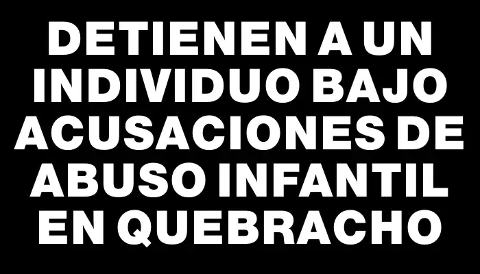 Detienen a un individuo bajo acusaciones de abuso infantil en Quebracho