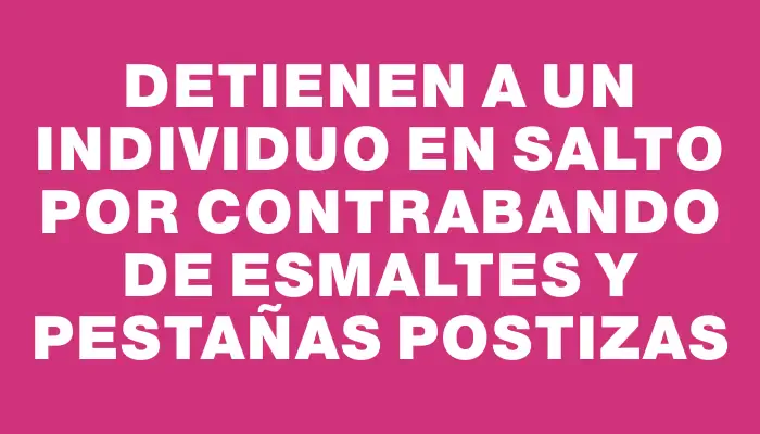 Detienen a un individuo en Salto por contrabando de esmaltes y pestañas postizas