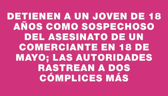 Detienen a un joven de 18 años como sospechoso del asesinato de un comerciante en 18 de Mayo; las autoridades rastrean a dos cómplices más