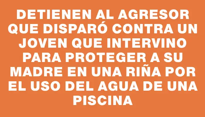 Detienen al agresor que disparó contra un joven que intervino para proteger a su madre en una riña por el uso del agua de una piscina