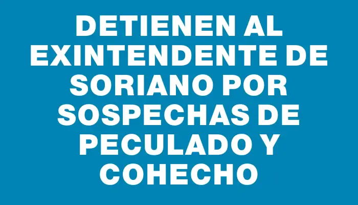 Detienen al exintendente de Soriano por sospechas de peculado y cohecho