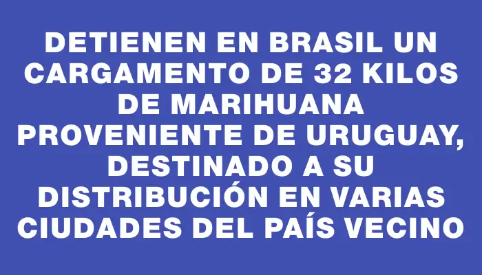 Detienen en Brasil un cargamento de 32 kilos de marihuana proveniente de Uruguay, destinado a su distribución en varias ciudades del país vecino
