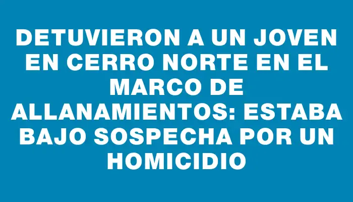 Detuvieron a un joven en Cerro Norte en el marco de allanamientos: estaba bajo sospecha por un homicidio