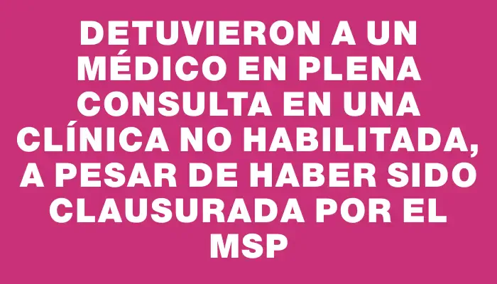 Detuvieron a un médico en plena consulta en una clínica no habilitada, a pesar de haber sido clausurada por el Msp