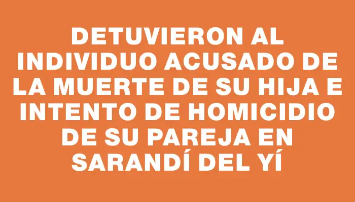 Detuvieron al individuo acusado de la muerte de su hija e intento de homicidio de su pareja en Sarandí del Yí