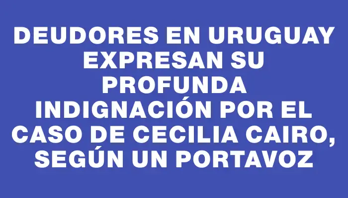Deudores en Uruguay expresan su profunda indignación por el caso de Cecilia Cairo, según un portavoz