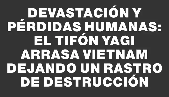 Devastación y pérdidas humanas: el tifón Yagi arrasa Vietnam dejando un rastro de destrucción