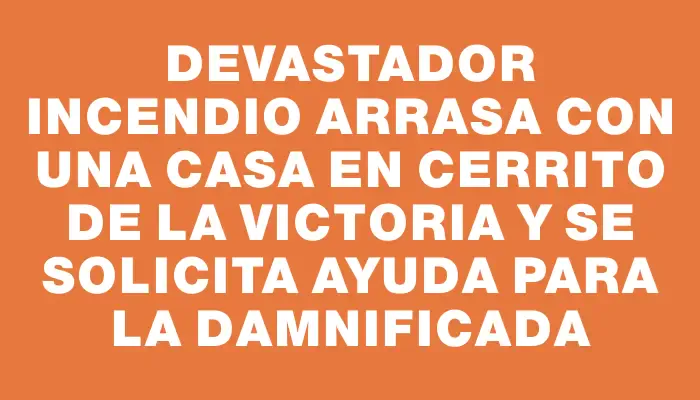 Devastador incendio arrasa con una casa en Cerrito de la Victoria y se solicita ayuda para la damnificada