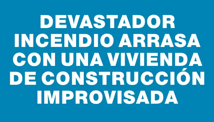 Devastador incendio arrasa con una vivienda de construcción improvisada