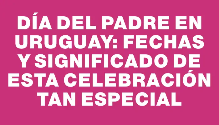 Día del Padre en Uruguay: Fechas y Significado de esta Celebración tan Especial