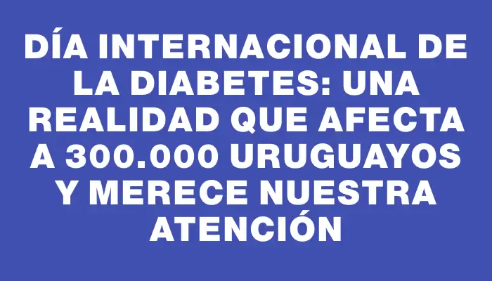 Día Internacional de la Diabetes: una realidad que afecta a 300.000 uruguayos y merece nuestra atención