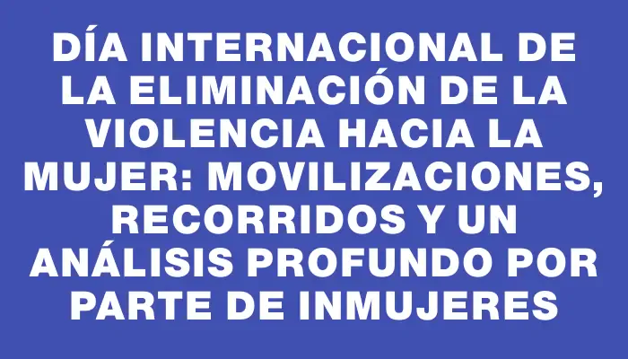 Día Internacional de la Eliminación de la Violencia hacia la Mujer: Movilizaciones, recorridos y un análisis profundo por parte de InMujeres