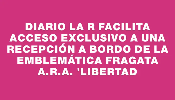 Diario La R facilita acceso exclusivo a una recepción a bordo de la emblemática Fragata A.r.a. "Libertad