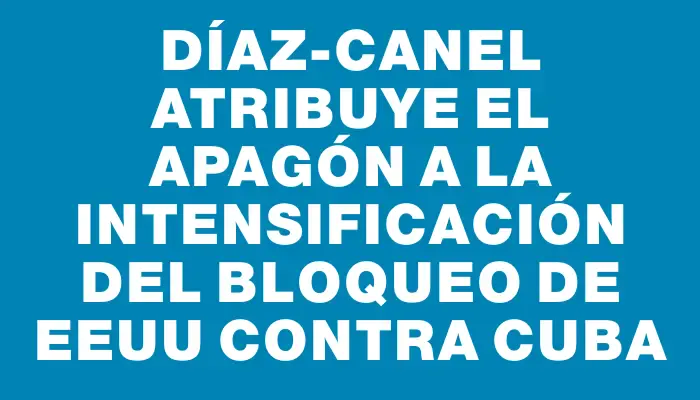 Díaz-Canel atribuye el apagón a la intensificación del bloqueo de Eeuu contra Cuba