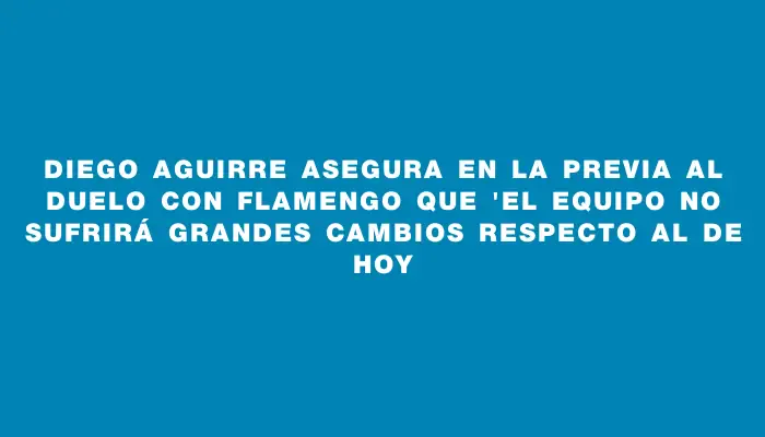 Diego Aguirre asegura en la previa al duelo con Flamengo que "el equipo no sufrirá grandes cambios respecto al de hoy