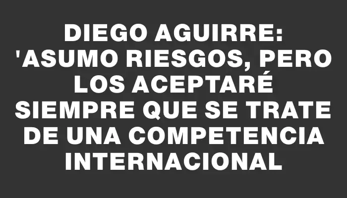 Diego Aguirre: "Asumo riesgos, pero los aceptaré siempre que se trate de una competencia internacional