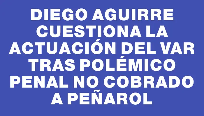 Diego Aguirre cuestiona la actuación del Var tras polémico penal no cobrado a Peñarol