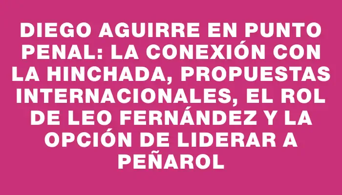 Diego Aguirre en Punto Penal: la conexión con la hinchada, propuestas internacionales, el rol de Leo Fernández y la opción de liderar a Peñarol