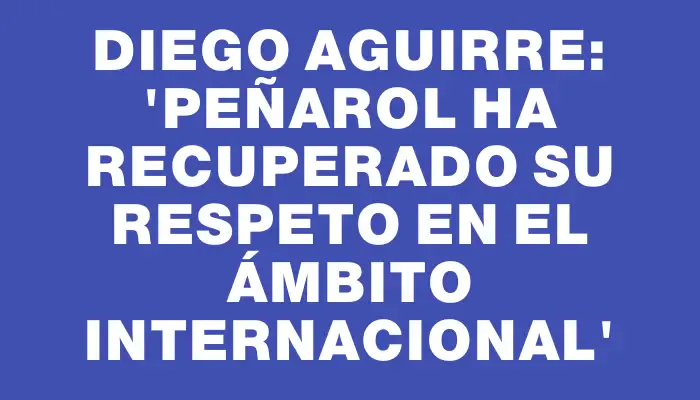 Diego Aguirre: 'Peñarol ha recuperado su respeto en el ámbito internacional'