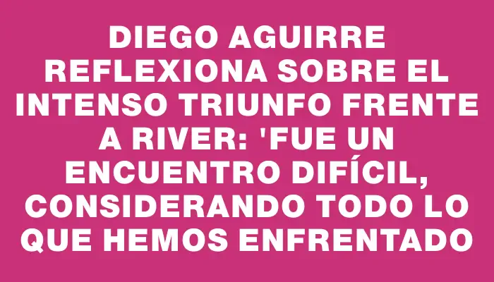 Diego Aguirre reflexiona sobre el intenso triunfo frente a River: "Fue un encuentro difícil, considerando todo lo que hemos enfrentado