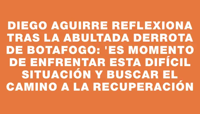 Diego Aguirre reflexiona tras la abultada derrota de Botafogo: "Es momento de enfrentar esta difícil situación y buscar el camino a la recuperación