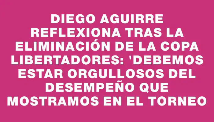 Diego Aguirre reflexiona tras la eliminación de la Copa Libertadores: "Debemos estar orgullosos del desempeño que mostramos en el torneo