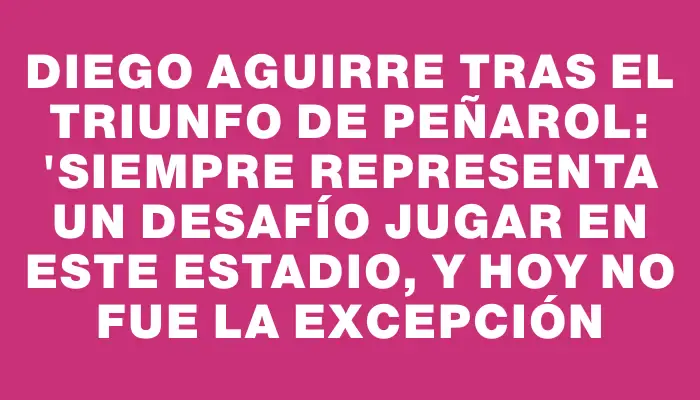 Diego Aguirre tras el triunfo de Peñarol: "Siempre representa un desafío jugar en este estadio, y hoy no fue la excepción