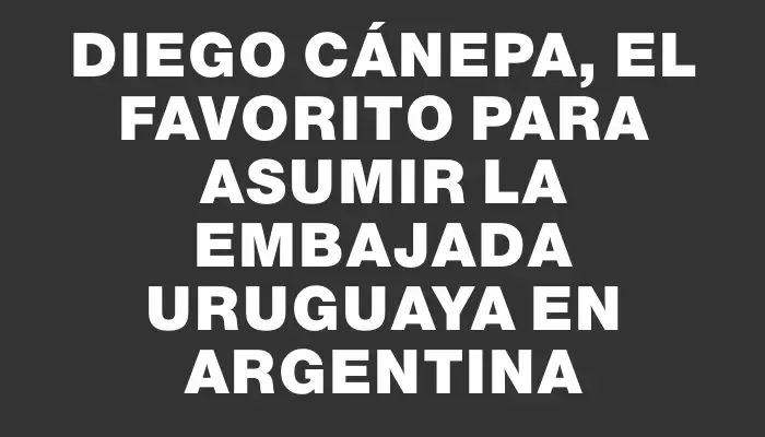 Diego Cánepa, el favorito para asumir la embajada uruguaya en Argentina