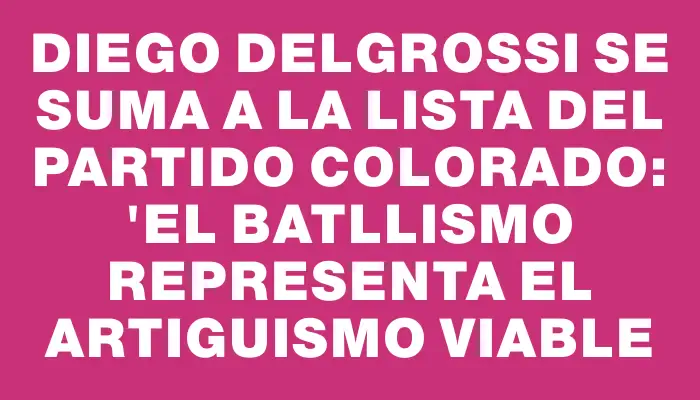Diego Delgrossi se suma a la lista del Partido Colorado: "el batllismo representa el artiguismo viable