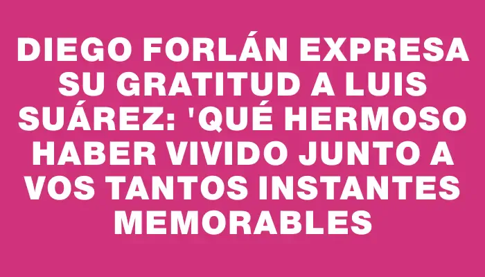 Diego Forlán expresa su gratitud a Luis Suárez: "Qué hermoso haber vivido junto a vos tantos instantes memorables