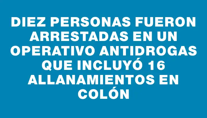 Diez personas fueron arrestadas en un operativo antidrogas que incluyó 16 allanamientos en Colón