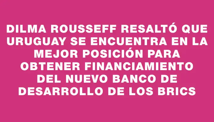 Dilma Rousseff resaltó que Uruguay se encuentra en la mejor posición para obtener financiamiento del Nuevo Banco de Desarrollo de los Brics