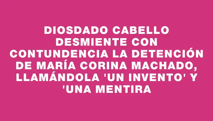 Diosdado Cabello desmiente con contundencia la detención de María Corina Machado, llamándola "un invento" y "una mentira