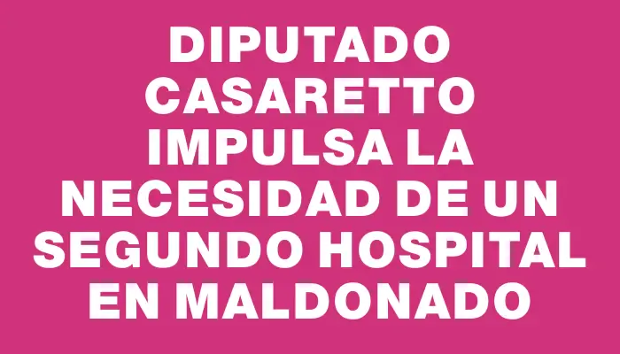 Diputado Casaretto impulsa la necesidad de un segundo hospital en Maldonado