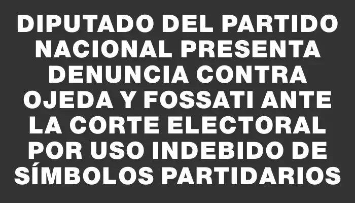 Diputado del Partido Nacional presenta denuncia contra Ojeda y Fossati ante la Corte Electoral por uso indebido de símbolos partidarios