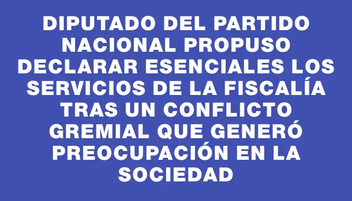 Diputado del Partido Nacional propuso declarar esenciales los servicios de la Fiscalía tras un conflicto gremial que generó preocupación en la sociedad