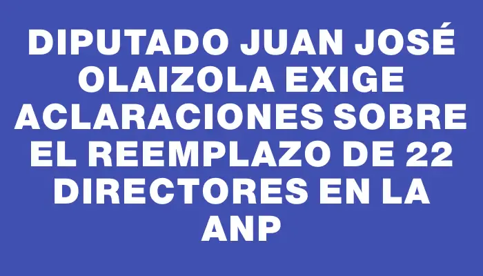 Diputado Juan José Olaizola exige aclaraciones sobre el reemplazo de 22 directores en la Anp
