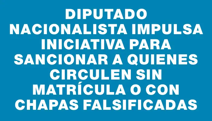 Diputado nacionalista impulsa iniciativa para sancionar a quienes circulen sin matrícula o con chapas falsificadas