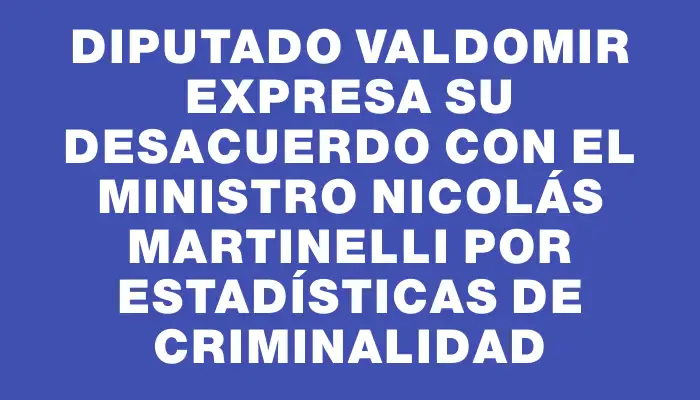 Diputado Valdomir expresa su desacuerdo con el ministro Nicolás Martinelli por estadísticas de criminalidad