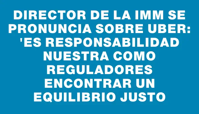 Director de la Imm se pronuncia sobre Uber: "Es responsabilidad nuestra como reguladores encontrar un equilibrio justo