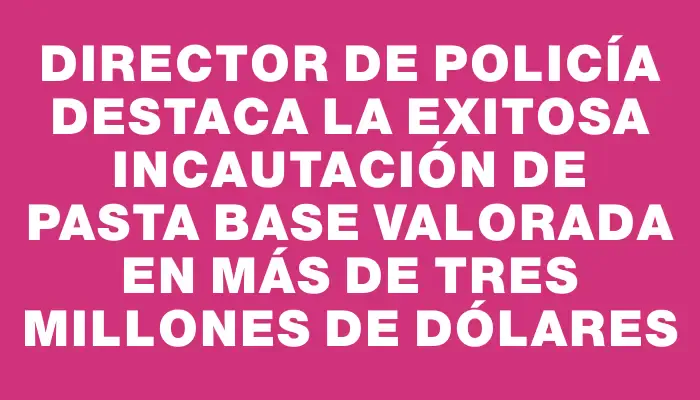 Director de Policía destaca la exitosa incautación de pasta base valorada en más de tres millones de dólares