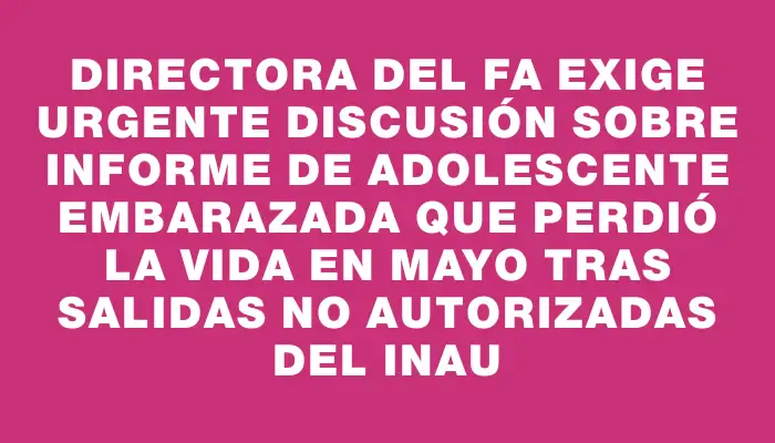 Directora del Fa exige urgente discusión sobre informe de adolescente embarazada que perdió la vida en mayo tras salidas no autorizadas del Inau