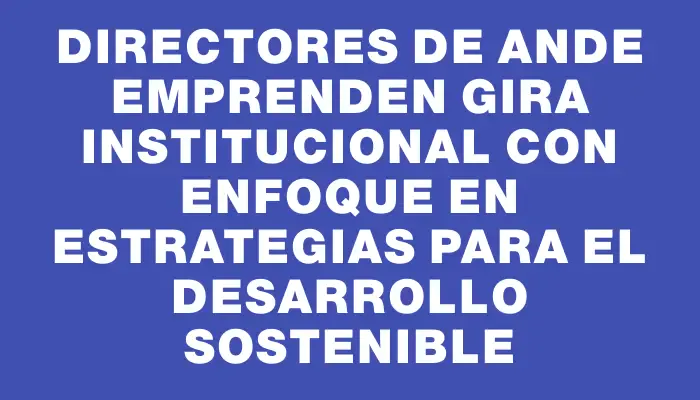 Directores de Ande emprenden gira institucional con enfoque en estrategias para el desarrollo sostenible