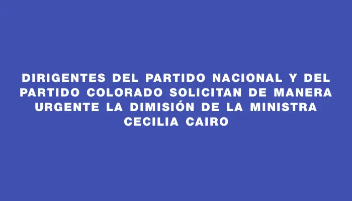 Dirigentes del Partido Nacional y del Partido Colorado solicitan de manera urgente la dimisión de la ministra Cecilia Cairo