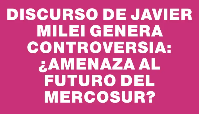 Discurso de Javier Milei genera controversia: ¿Amenaza al futuro del Mercosur?